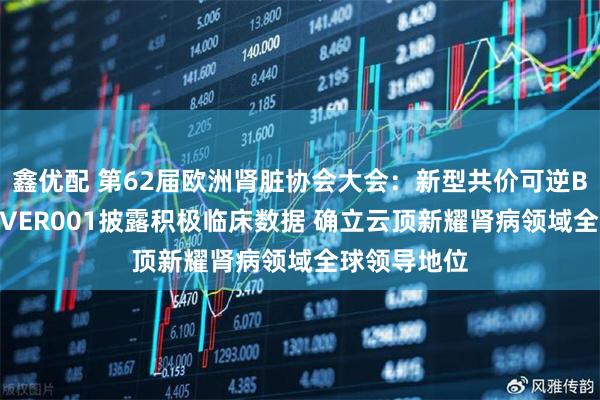 鑫优配 第62届欧洲肾脏协会大会：新型共价可逆BTK抑制剂EVER001披露积极临床数据 确立云顶新耀肾病领域全球领导地位