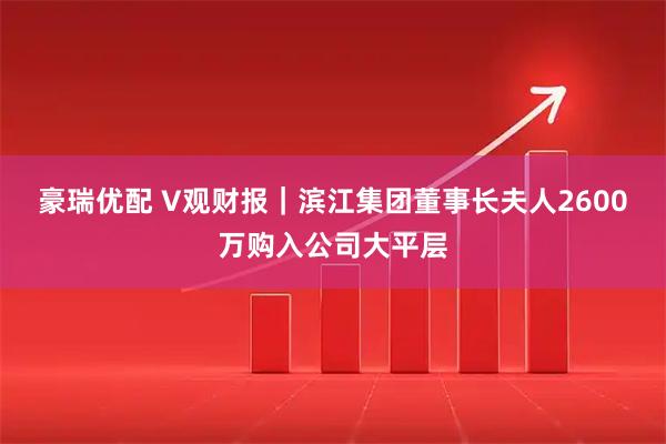 豪瑞优配 V观财报｜滨江集团董事长夫人2600万购入公司大平层