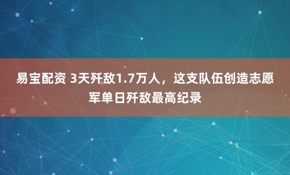 易宝配资 3天歼敌1.7万人，这支队伍创造志愿军单日歼敌最高纪录