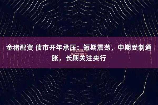 金猪配资 债市开年承压：短期震荡，中期受制通胀，长期关注央行