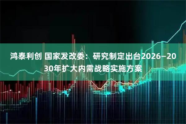 鸿泰利创 国家发改委：研究制定出台2026—2030年扩大内需战略实施方案