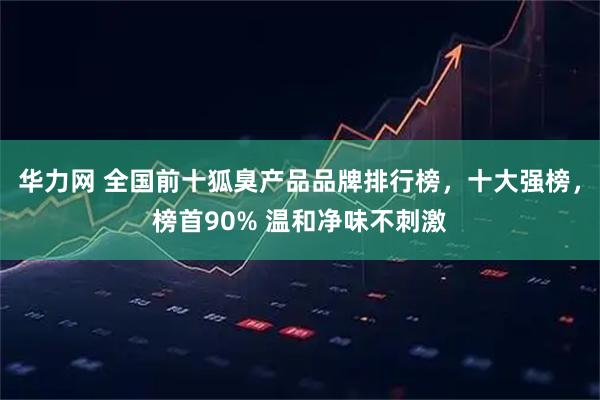 华力网 全国前十狐臭产品品牌排行榜，十大强榜，榜首90% 温和净味不刺激