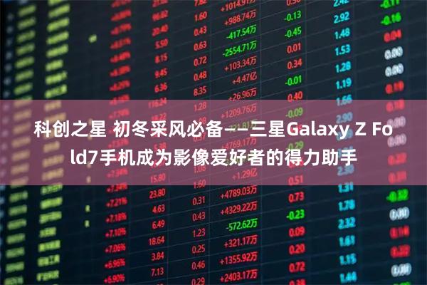科创之星 初冬采风必备——三星Galaxy Z Fold7手机成为影像爱好者的得力助手