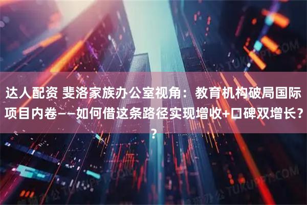 达人配资 斐洛家族办公室视角：教育机构破局国际项目内卷——如何借这条路径实现增收+口碑双增长？