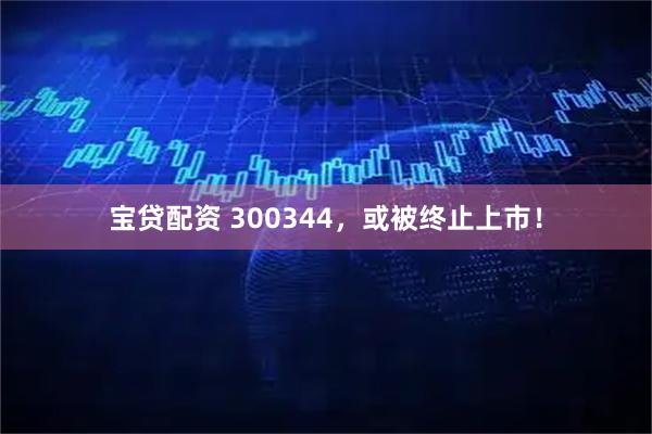 宝贷配资 300344，或被终止上市！