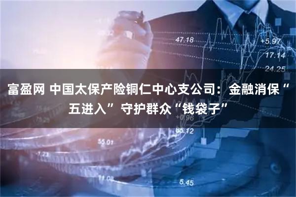 富盈网 中国太保产险铜仁中心支公司：金融消保“五进入” 守护群众“钱袋子”